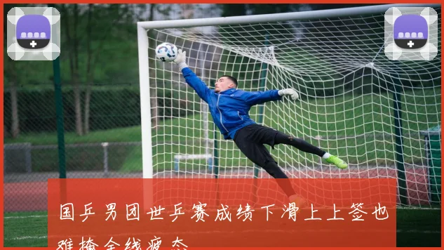 国乒男团世乒赛成绩下滑上上签也难掩全线疲态