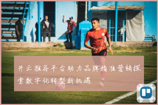 开云推荐平台助力品牌精准营销探索数字化转型新机遇
